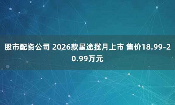 股市配资公司 2026款星途揽月上市 售价18.99-20.99万元