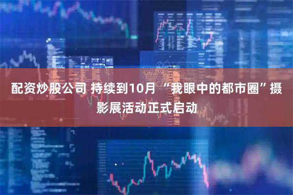 配资炒股公司 持续到10月 “我眼中的都市圈”摄影展活动正式启动