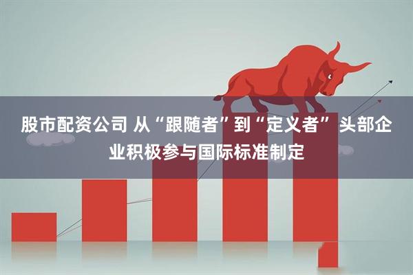 股市配资公司 从“跟随者”到“定义者” 头部企业积极参与国际标准制定