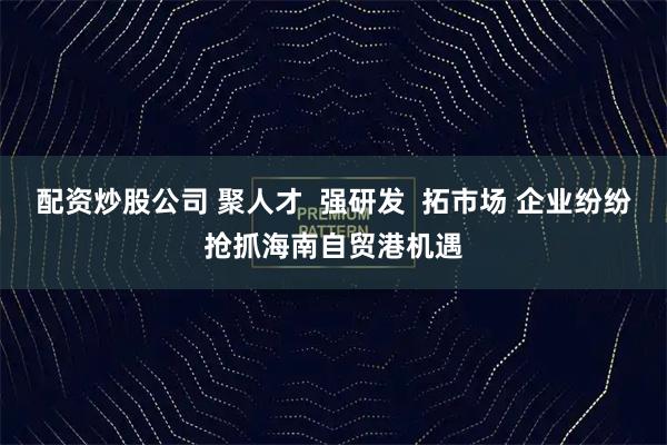 配资炒股公司 聚人才  强研发  拓市场 企业纷纷抢抓海南自贸港机遇