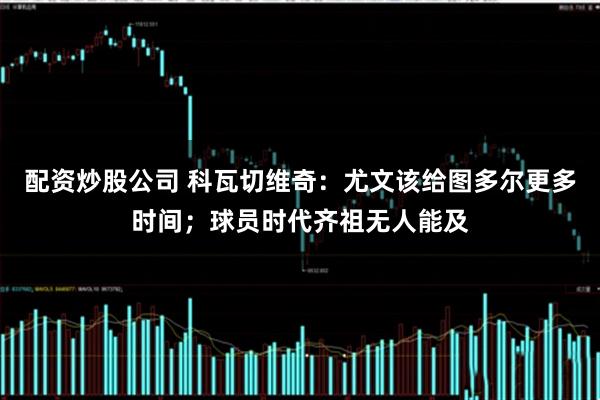 配资炒股公司 科瓦切维奇：尤文该给图多尔更多时间；球员时代齐祖无人能及