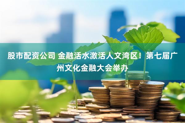 股市配资公司 金融活水激活人文湾区！第七届广州文化金融大会举办