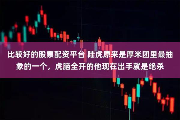 比较好的股票配资平台 陆虎原来是厚米团里最抽象的一个，虎脑全开的他现在出手就是绝杀